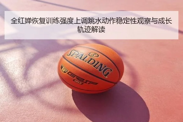 全红婵恢复训练强度上调跳水动作稳定性观察与成长轨迹解读